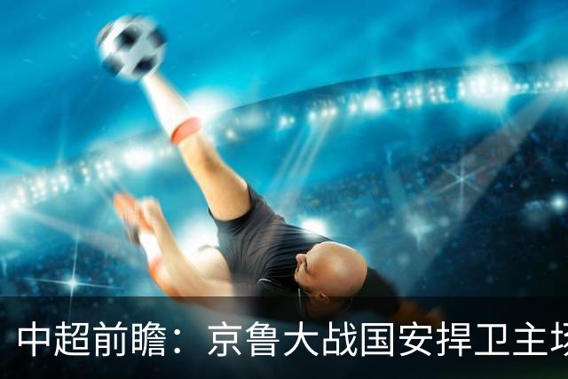 中超前瞻：京鲁大战国安捍卫主场不败 申花乘胜追击