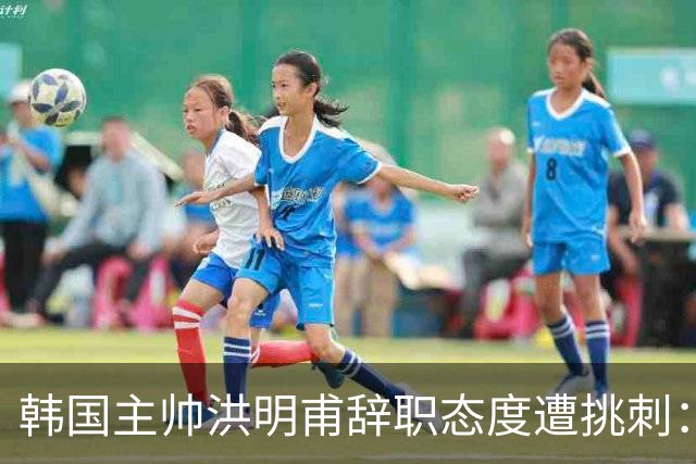 韩国主帅洪明甫辞职态度遭挑刺：没说对不起+离场时手插兜