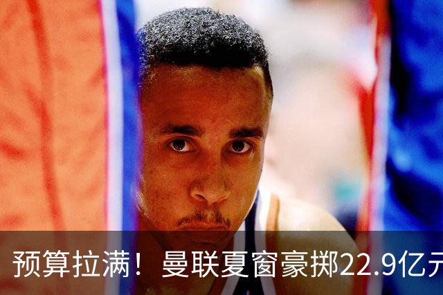 预算拉满！曼联夏窗豪掷22.9亿元，四大引援目标各有进展与阻碍