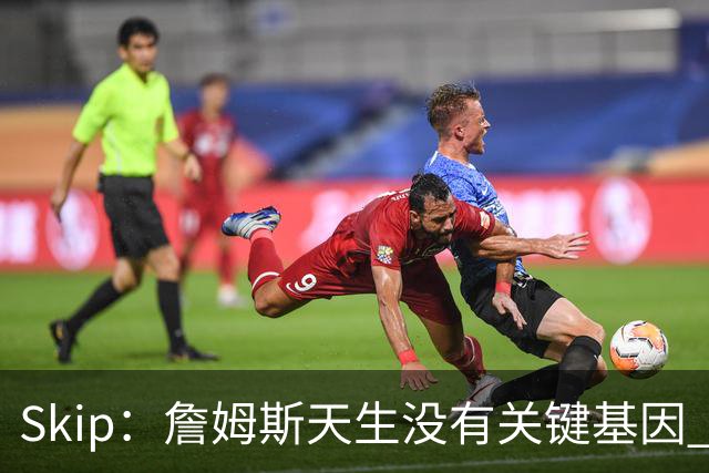 Skip：詹姆斯天生没有关键基因 总决赛胜率也是历史垫底